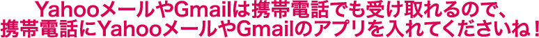 YahooメールやGmailは携帯電話でも受け取れるので、携帯電話にYahooメールやGmailのアプリを入れてくださいね！